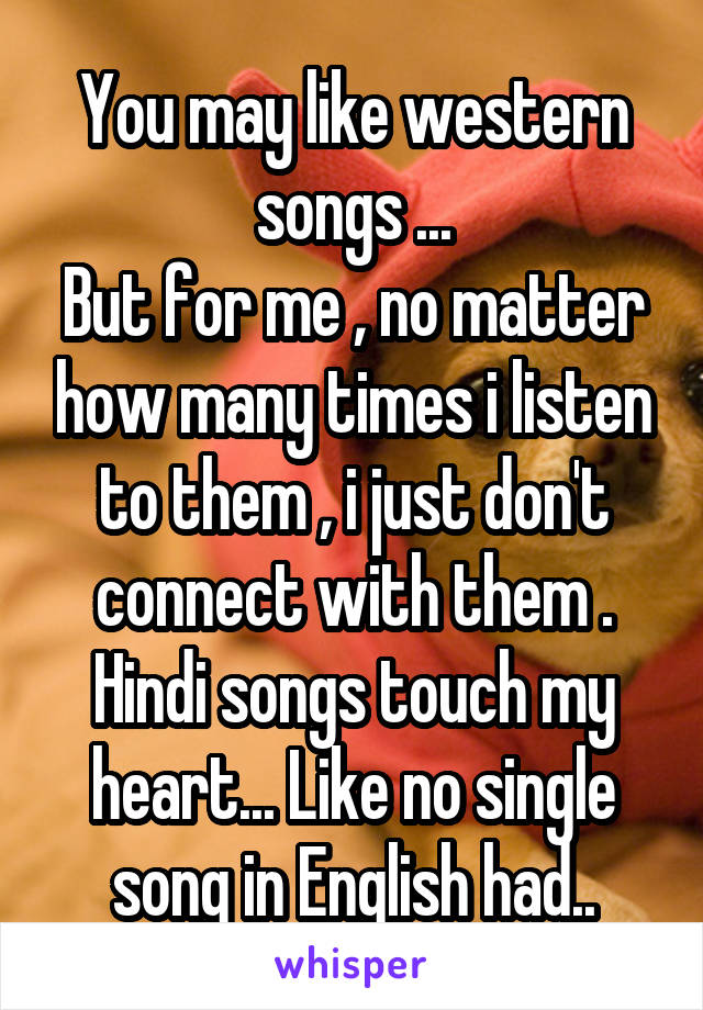 You may like western songs ...
But for me , no matter how many times i listen to them , i just don't connect with them .
Hindi songs touch my heart... Like no single song in English had..