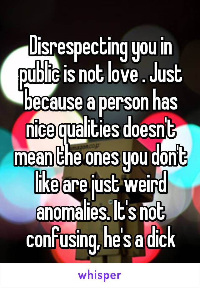 Disrespecting you in public is not love . Just because a person has nice qualities doesn't mean the ones you don't like are just weird anomalies. It's not confusing, he's a dick