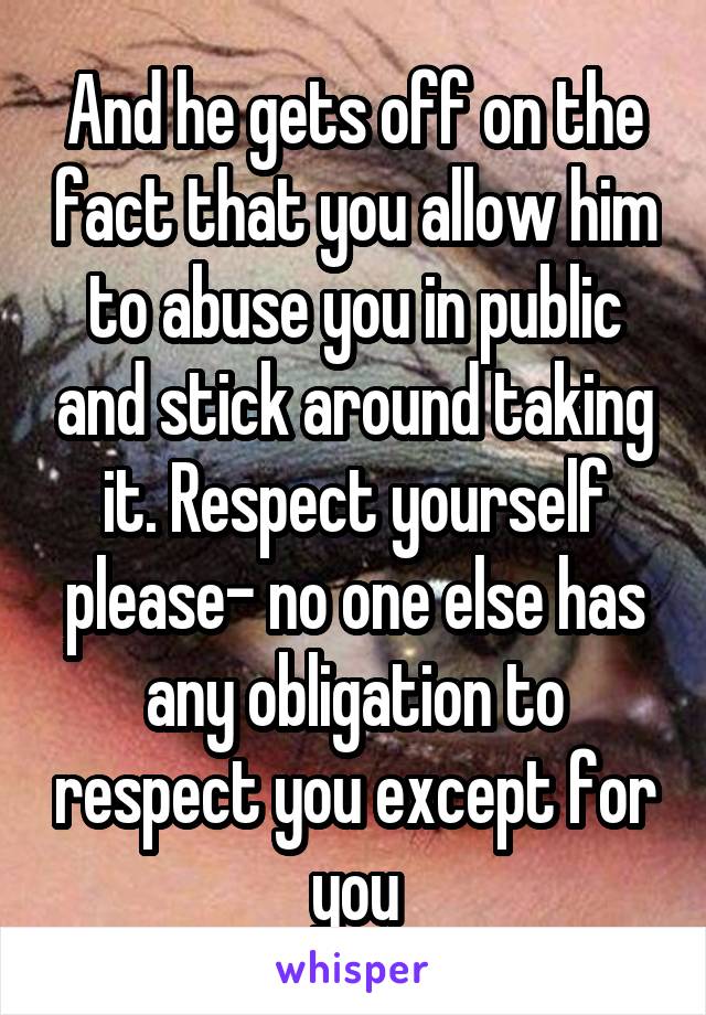 And he gets off on the fact that you allow him to abuse you in public and stick around taking it. Respect yourself please- no one else has any obligation to respect you except for you