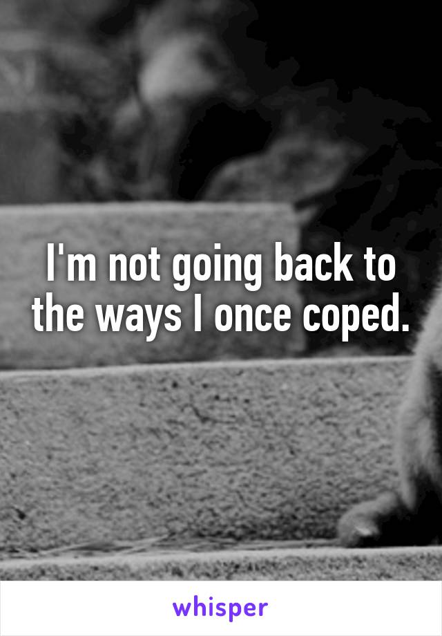 I'm not going back to the ways I once coped. 