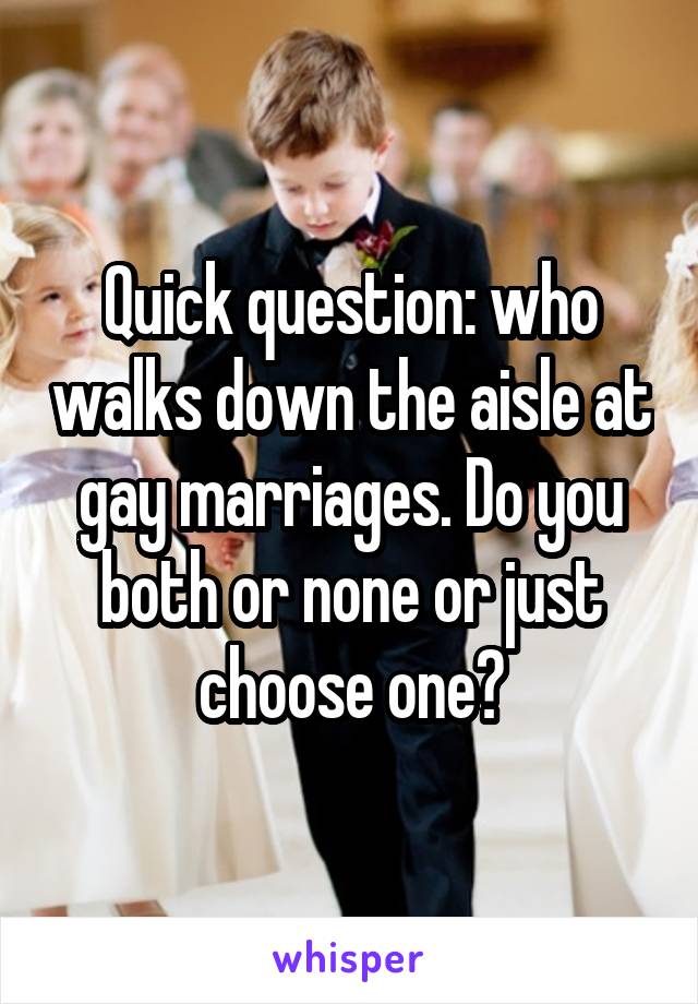 Quick question: who walks down the aisle at gay marriages. Do you both or none or just choose one?