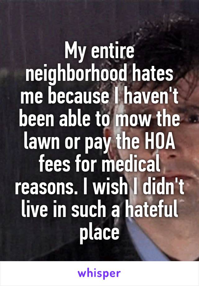 My entire neighborhood hates me because I haven't been able to mow the lawn or pay the HOA fees for medical reasons. I wish I didn't live in such a hateful place