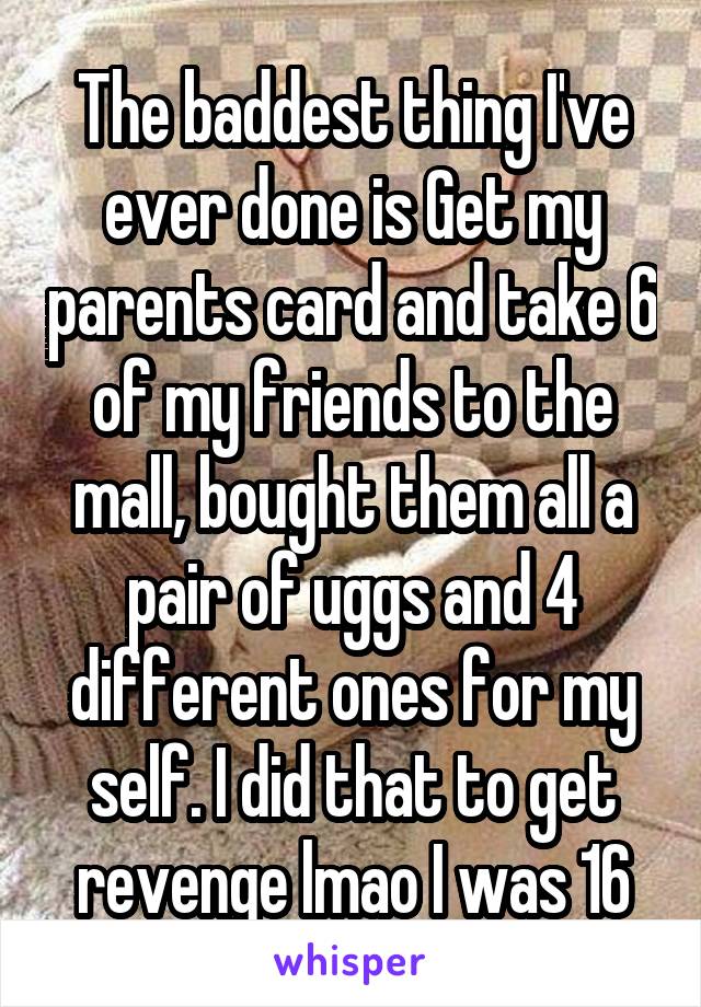 The baddest thing I've ever done is Get my parents card and take 6 of my friends to the mall, bought them all a pair of uggs and 4 different ones for my self. I did that to get revenge lmao I was 16