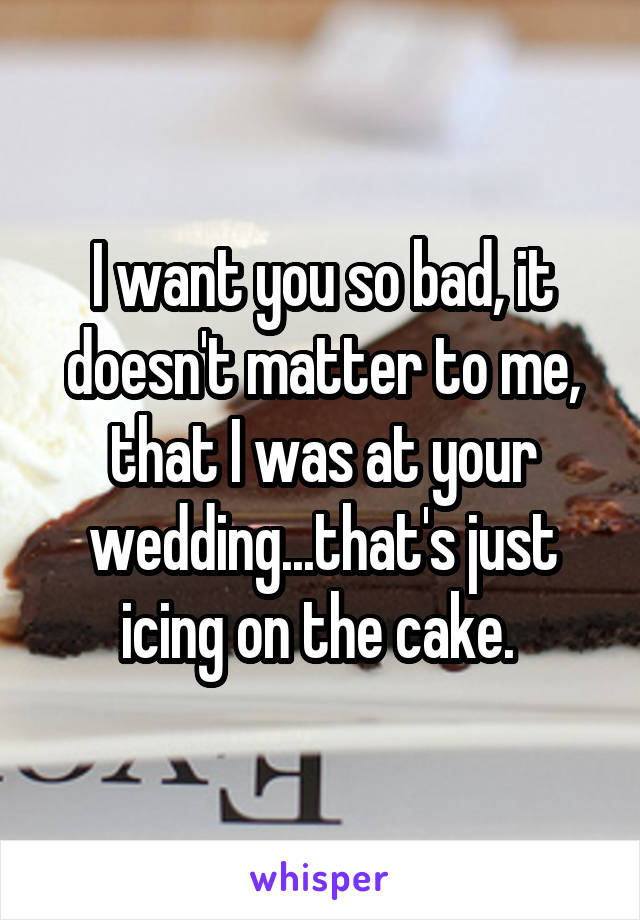 I want you so bad, it doesn't matter to me, that I was at your wedding...that's just icing on the cake. 