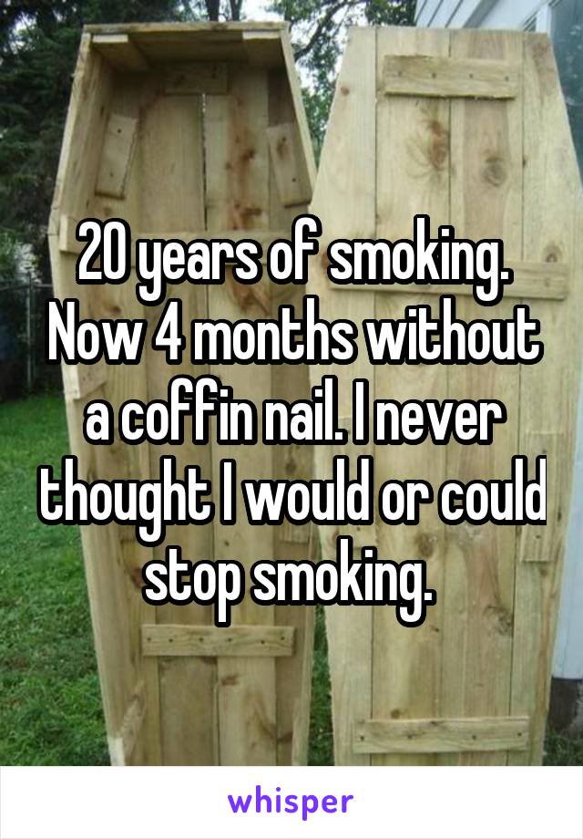 20 years of smoking. Now 4 months without a coffin nail. I never thought I would or could stop smoking. 