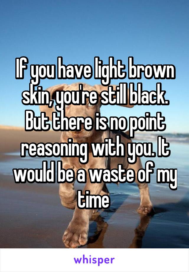 If you have light brown skin, you're still black. But there is no point reasoning with you. It would be a waste of my time 