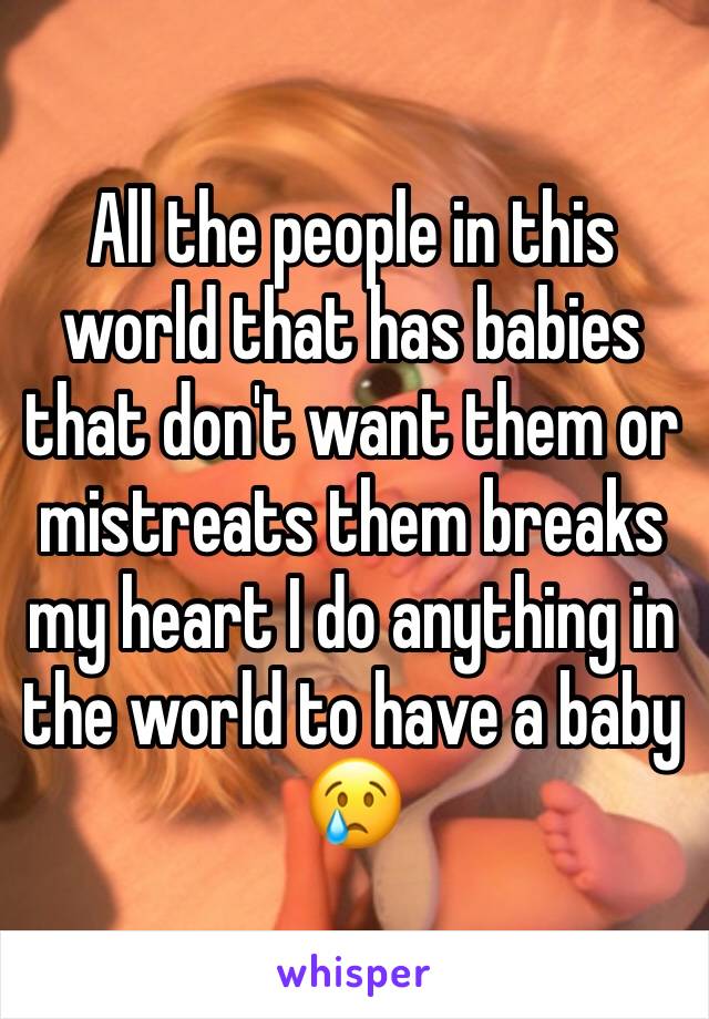 All the people in this world that has babies that don't want them or mistreats them breaks my heart I do anything in the world to have a baby 😢