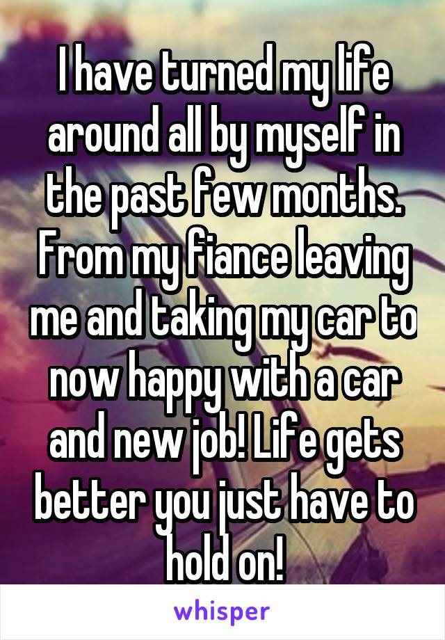 I have turned my life around all by myself in the past few months. From my fiance leaving me and taking my car to now happy with a car and new job! Life gets better you just have to hold on!