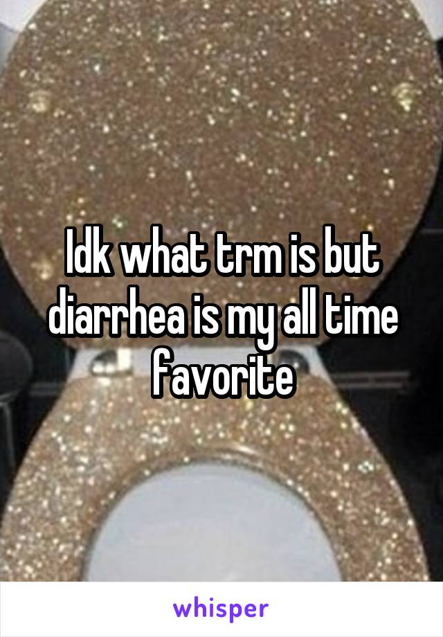 Idk what trm is but diarrhea is my all time favorite