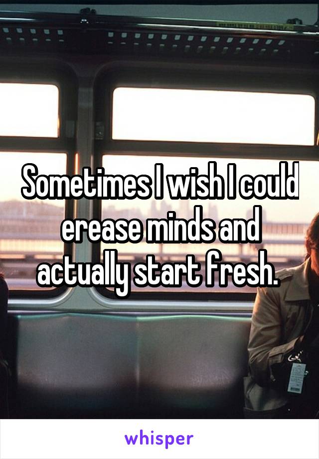 Sometimes I wish I could erease minds and actually start fresh. 