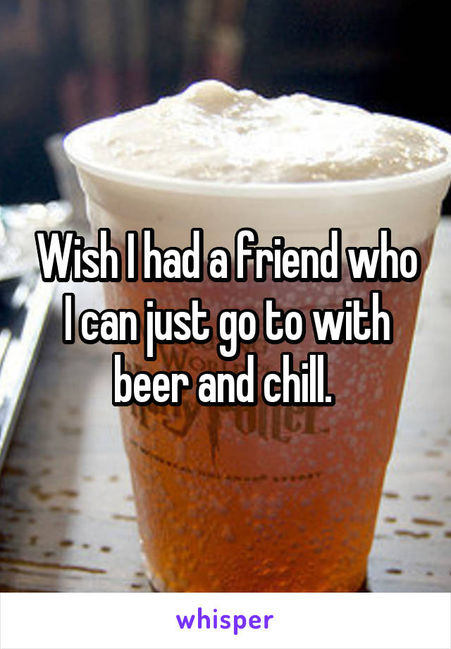 Wish I had a friend who I can just go to with beer and chill. 