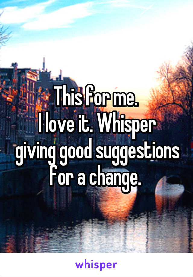 This for me. 
I love it. Whisper giving good suggestions for a change. 