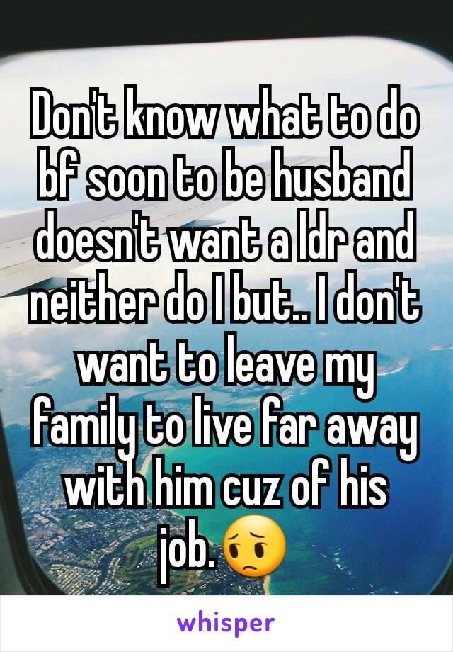Don't know what to do bf soon to be husband doesn't want a ldr and neither do I but.. I don't want to leave my family to live far away with him cuz of his job.😔