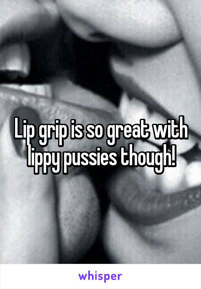 Lip grip is so great with lippy pussies though!