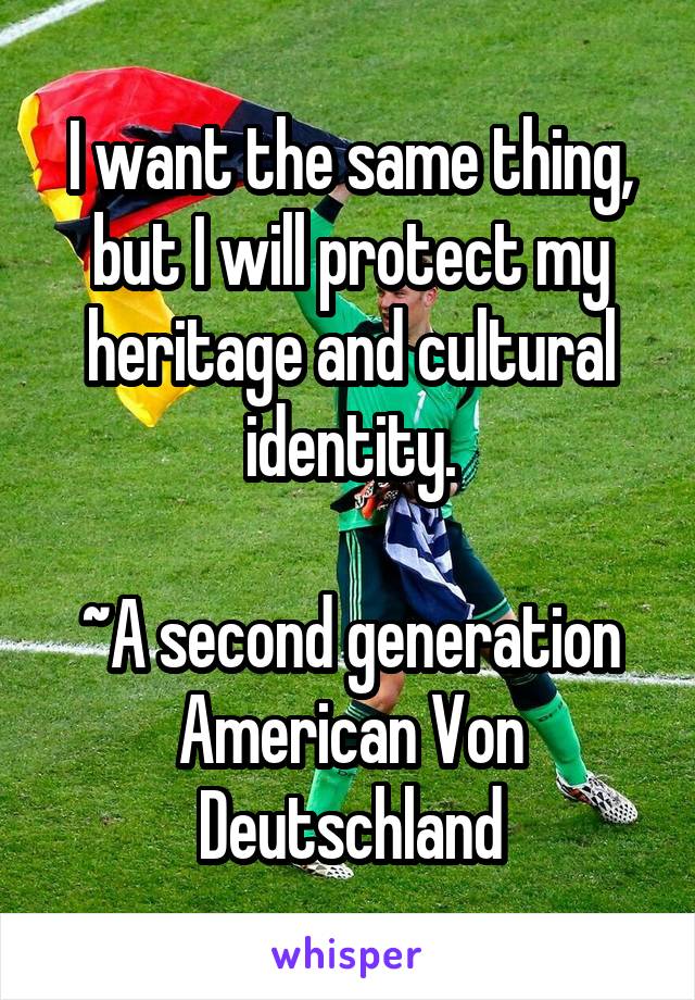 I want the same thing, but I will protect my heritage and cultural identity.

~A second generation American Von Deutschland