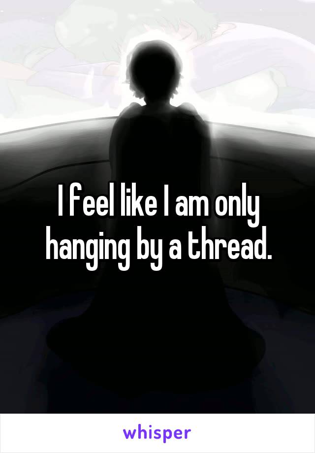 I feel like I am only hanging by a thread.
