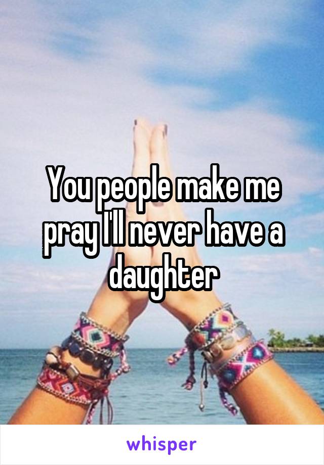 You people make me pray I'll never have a daughter
