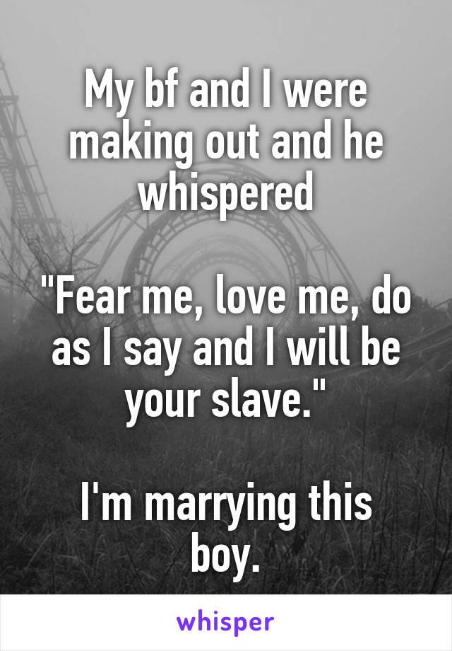 My bf and I were making out and he whispered

"Fear me, love me, do as I say and I will be your slave."

I'm marrying this boy.