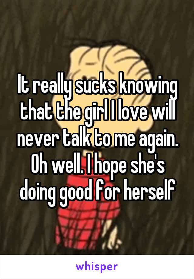 It really sucks knowing that the girl I love will never talk to me again. Oh well. I hope she's doing good for herself