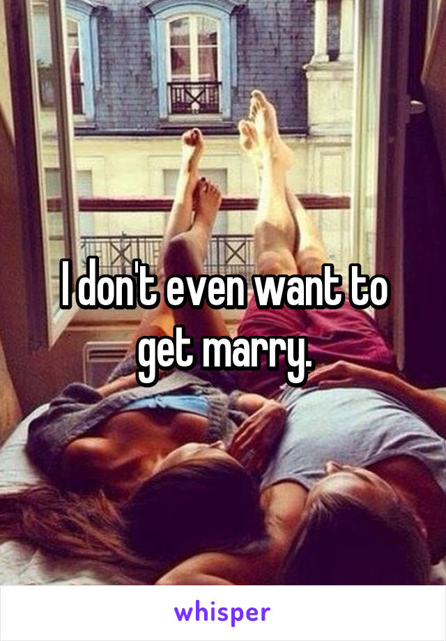 I don't even want to get marry.
