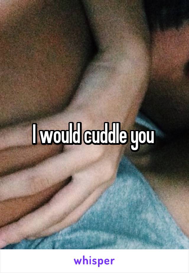 I would cuddle you 