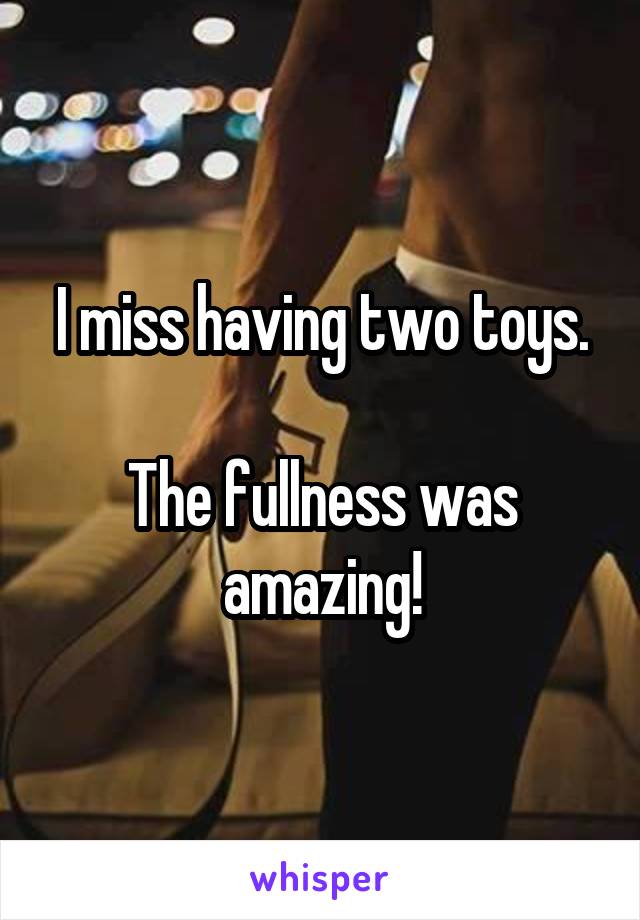 I miss having two toys.

The fullness was amazing!