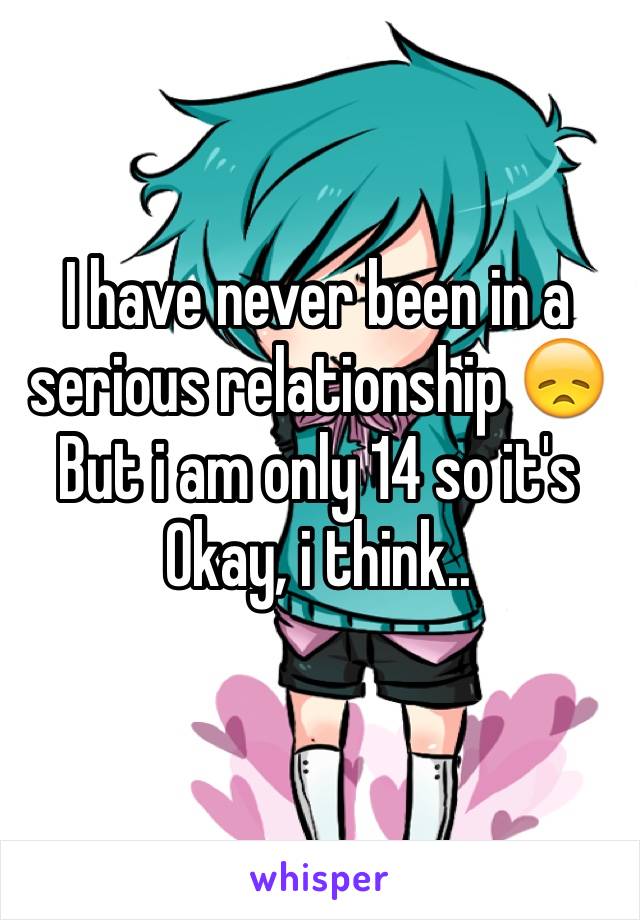I have never been in a serious relationship 😞 But i am only 14 so it's Okay, i think..
