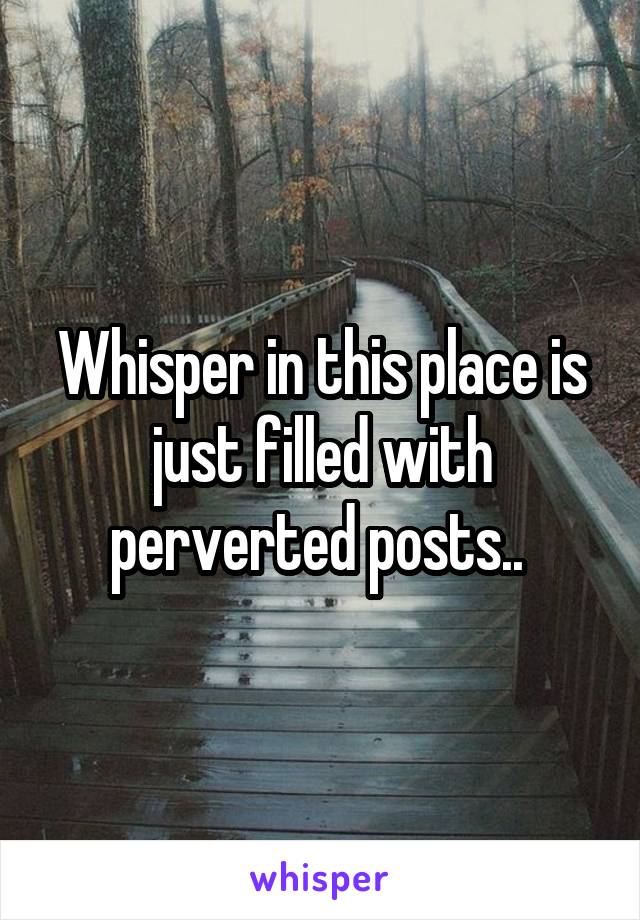 Whisper in this place is just filled with perverted posts.. 