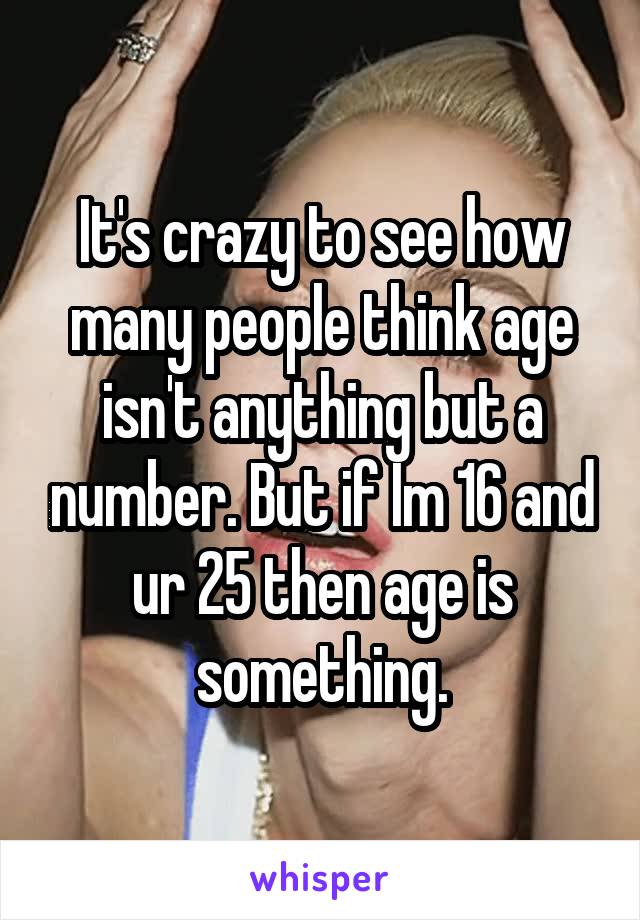 It's crazy to see how many people think age isn't anything but a number. But if Im 16 and ur 25 then age is something.