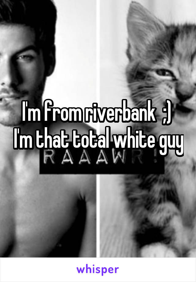 I'm from riverbank  ;)  I'm that total white guy 