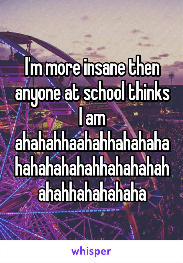 I'm more insane then anyone at school thinks I am ahahahhaahahhahahahahahahahahahhahahahahahahhahahahaha