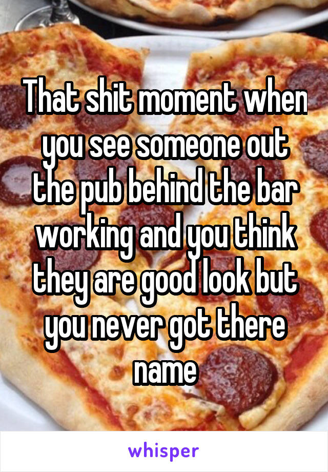 That shit moment when you see someone out the pub behind the bar working and you think they are good look but you never got there name