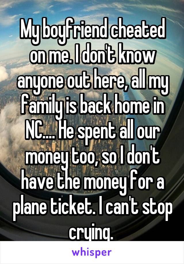 My boyfriend cheated on me. I don't know anyone out here, all my family is back home in NC.... He spent all our money too, so I don't have the money for a plane ticket. I can't stop crying. 