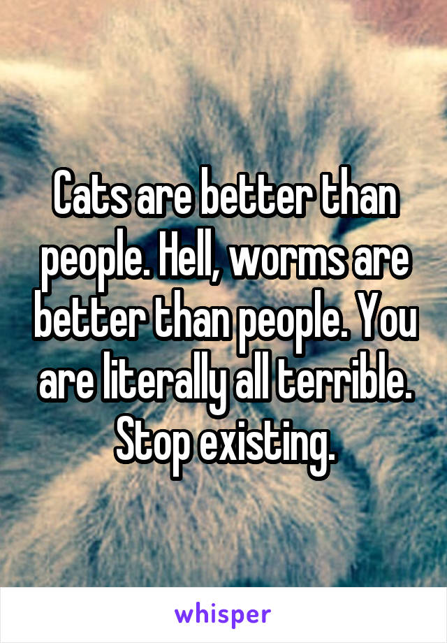 Cats are better than people. Hell, worms are better than people. You are literally all terrible. Stop existing.