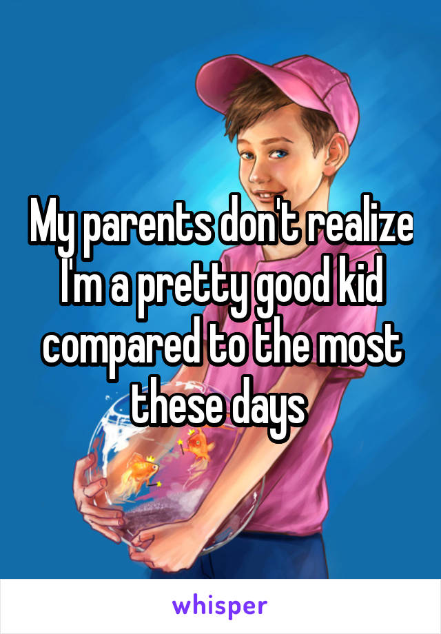 My parents don't realize I'm a pretty good kid compared to the most these days 