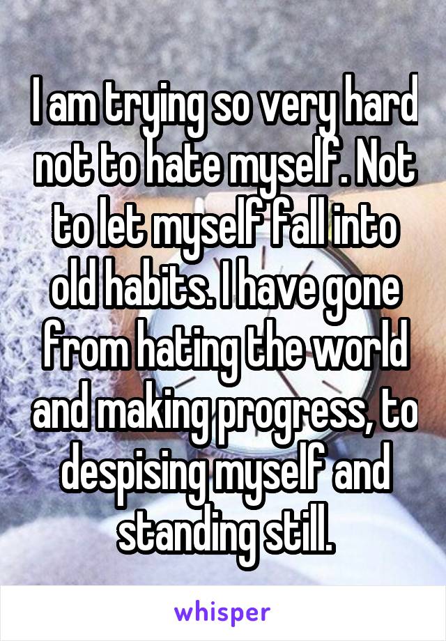 I am trying so very hard not to hate myself. Not to let myself fall into old habits. I have gone from hating the world and making progress, to despising myself and standing still.