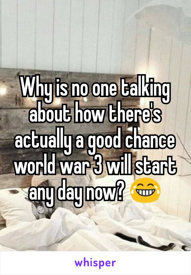 Why is no one talking about how there's actually a good chance world war 3 will start any day now? 😂