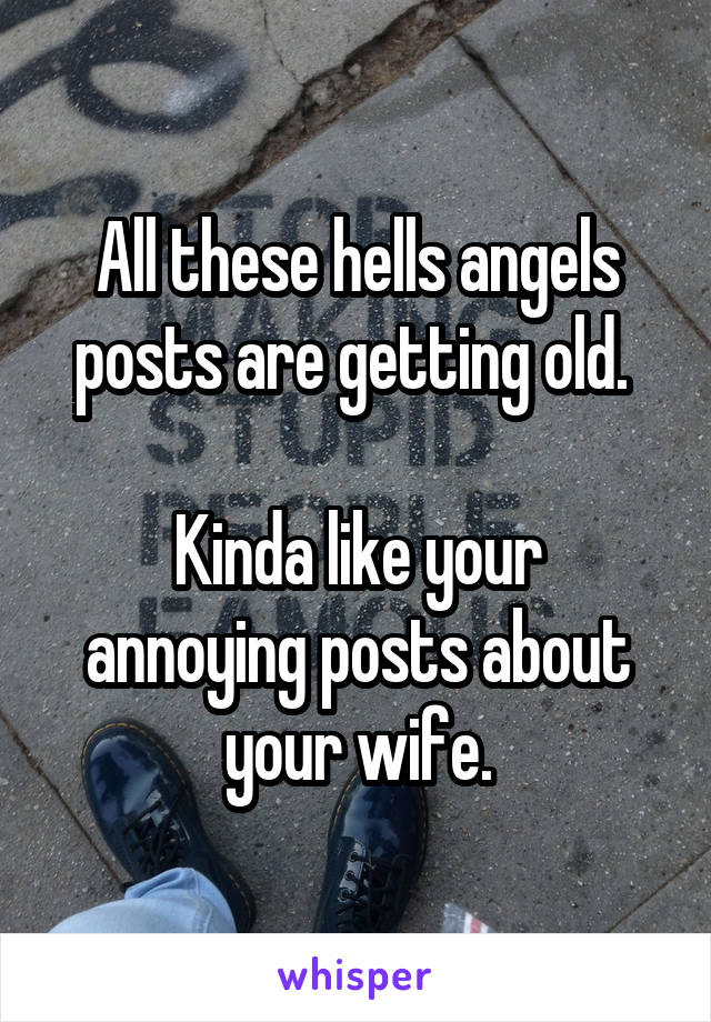 All these hells angels posts are getting old. 

Kinda like your annoying posts about your wife.
