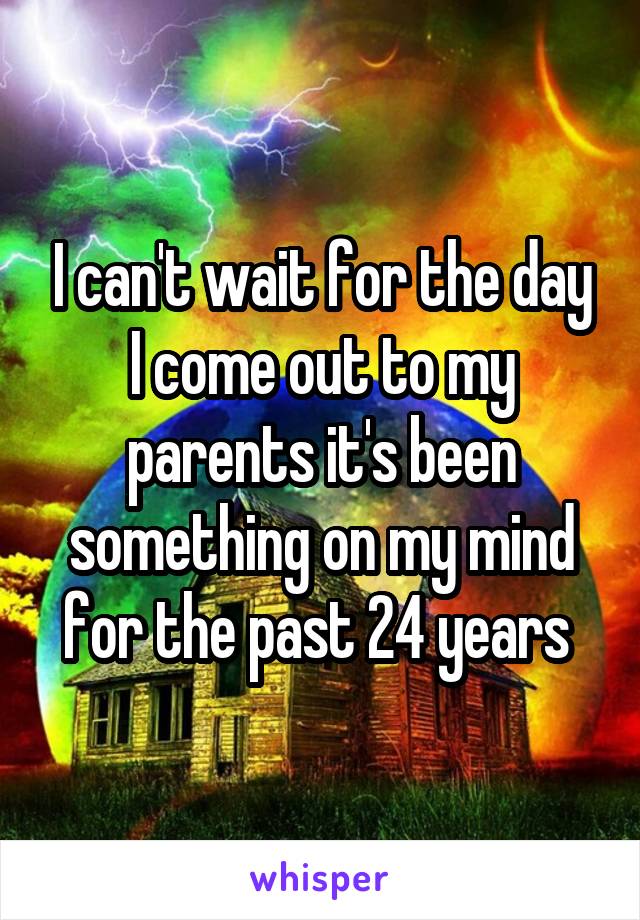 I can't wait for the day I come out to my parents it's been something on my mind for the past 24 years 