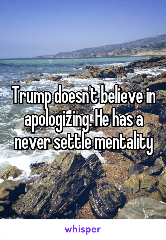 Trump doesn't believe in apologizing. He has a never settle mentality
