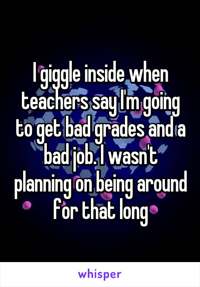 I giggle inside when teachers say I'm going to get bad grades and a bad job. I wasn't planning on being around for that long