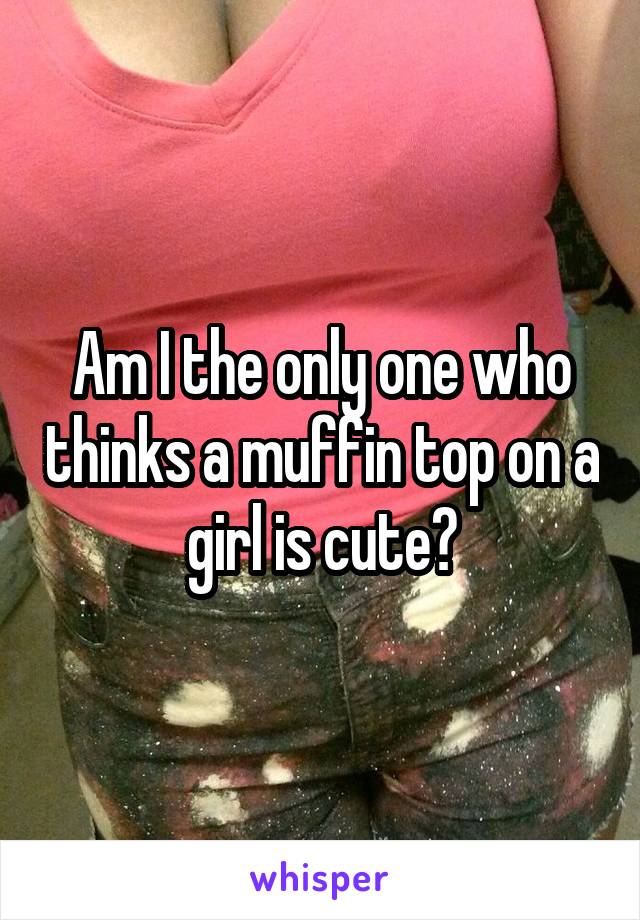 Am I the only one who thinks a muffin top on a girl is cute?