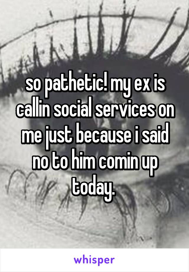 so pathetic! my ex is callin social services on me just because i said no to him comin up today. 