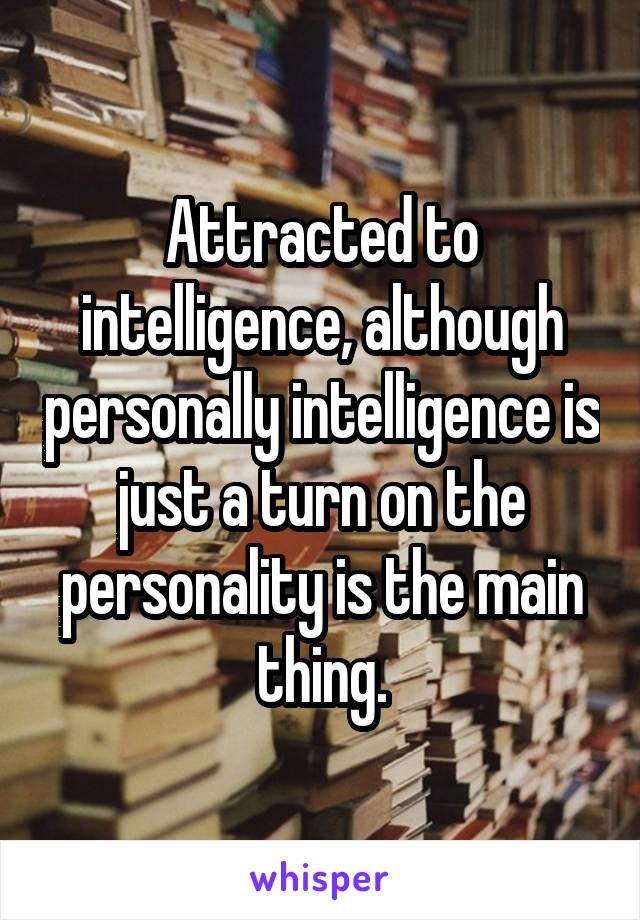 Attracted to intelligence, although personally intelligence is just a turn on the personality is the main thing.