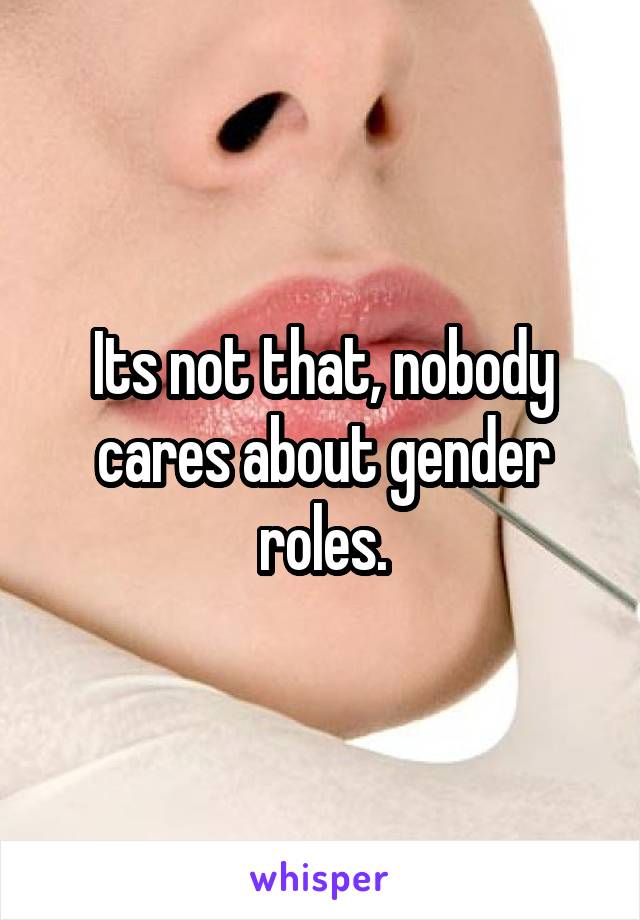Its not that, nobody cares about gender roles.