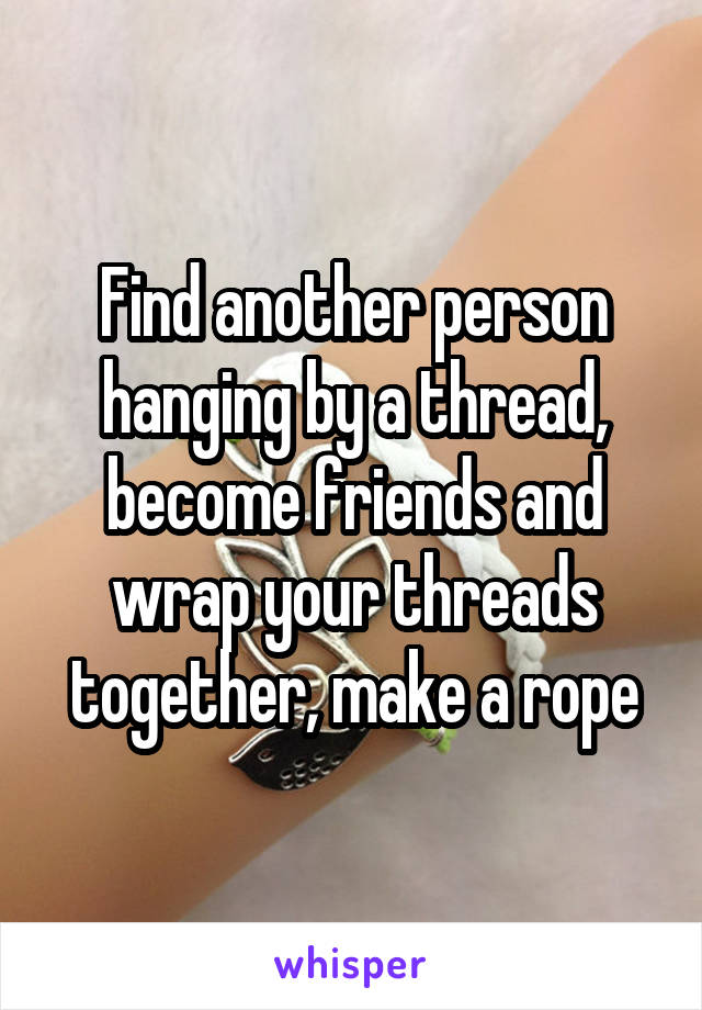 Find another person hanging by a thread, become friends and wrap your threads together, make a rope