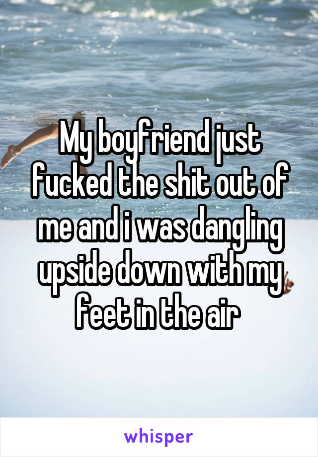 My boyfriend just fucked the shit out of me and i was dangling upside down with my feet in the air 