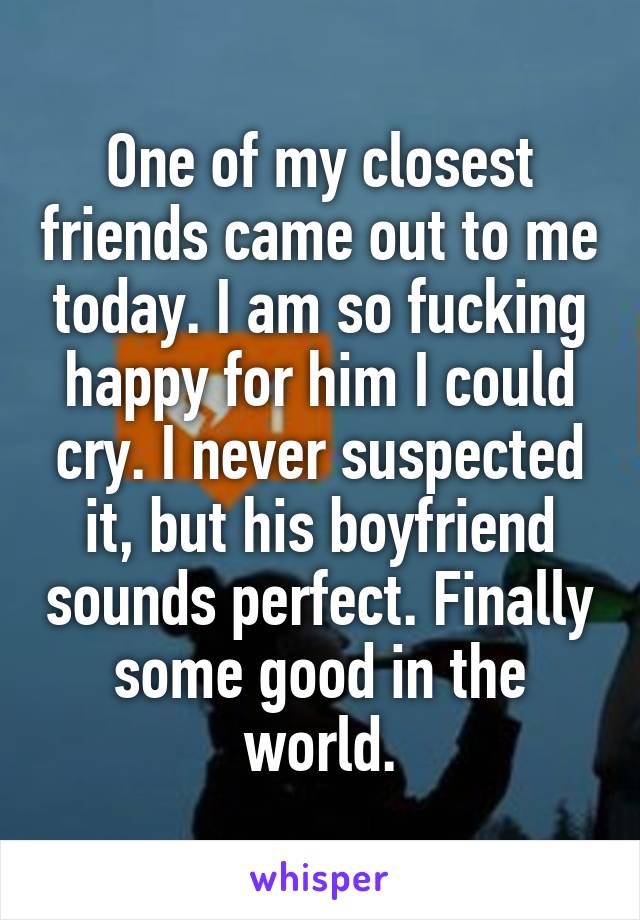 One of my closest friends came out to me today. I am so fucking happy for him I could cry. I never suspected it, but his boyfriend sounds perfect. Finally some good in the world.