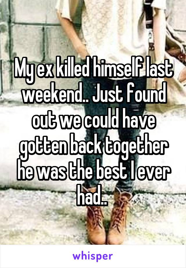 My ex killed himself last weekend.. Just found out we could have gotten back together he was the best I ever had.. 