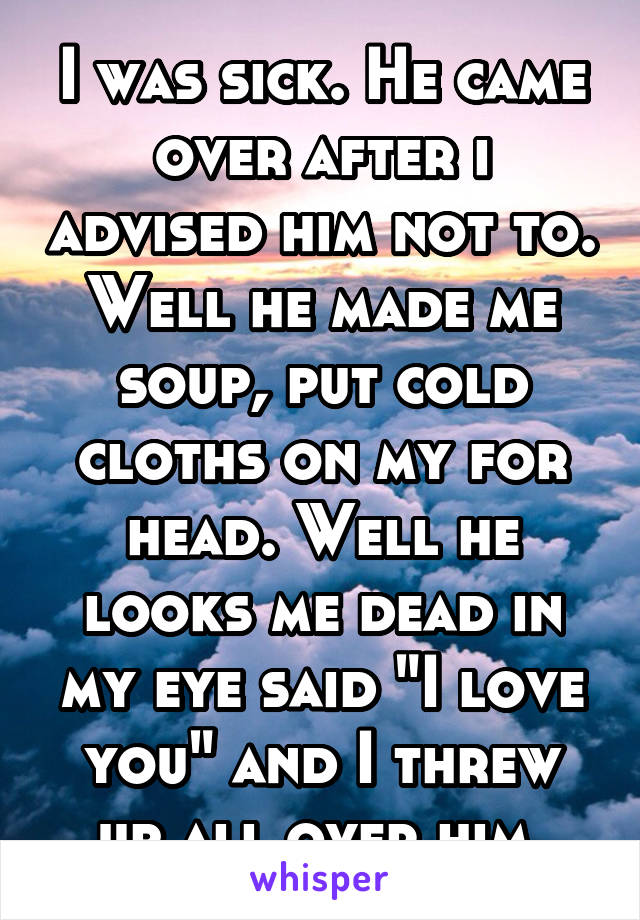 I was sick. He came over after i advised him not to. Well he made me soup, put cold cloths on my for head. Well he looks me dead in my eye said "I love you" and I threw up all over him.